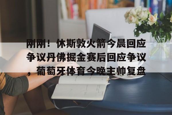 宝威网页版 -关于刚刚!休斯敦火箭今晨回应争议丹佛掘金赛后回应争议,葡萄牙体育今晚主帅复盘的信息